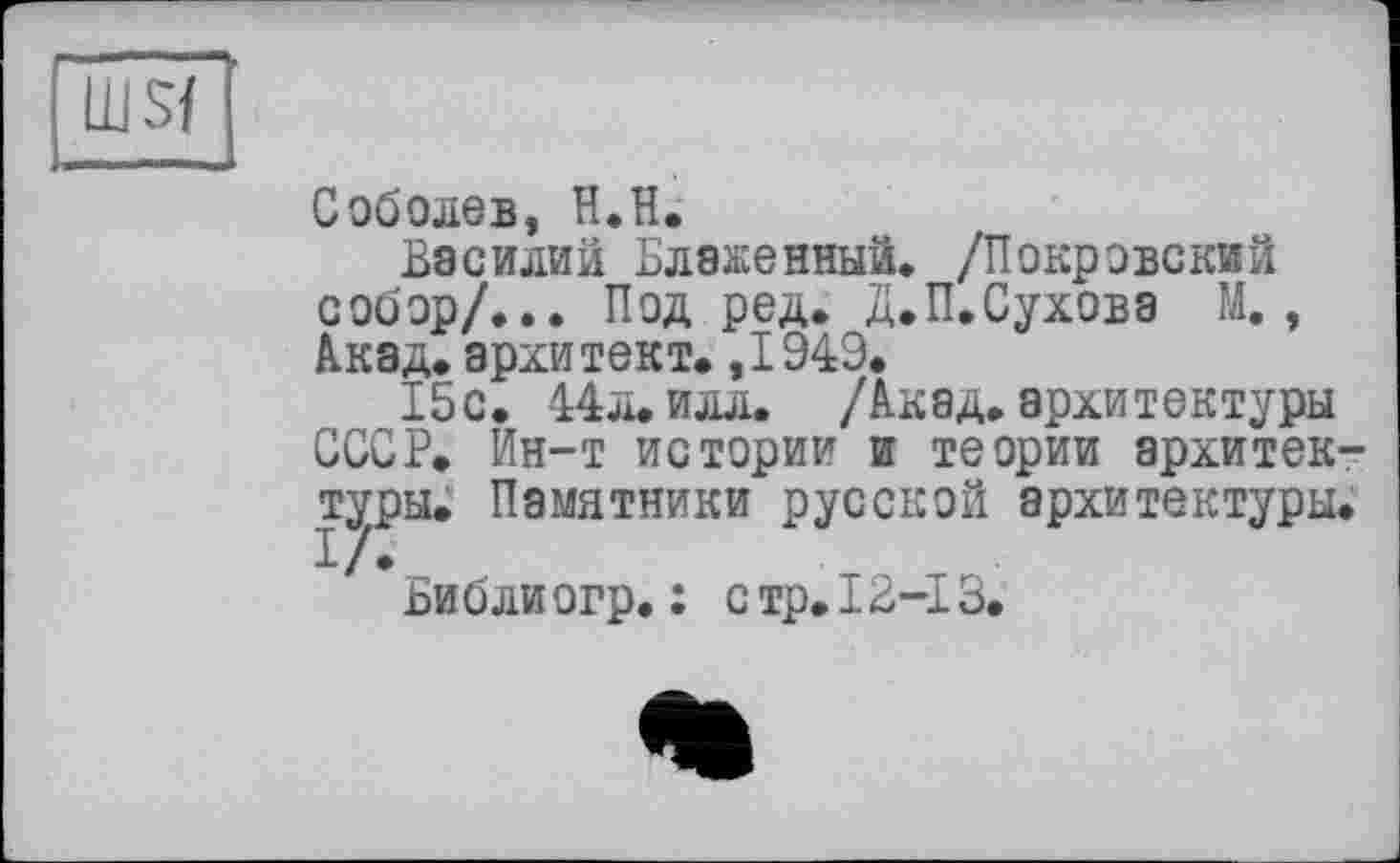 ﻿msf
Соболев, H.H.
Василий Блаженный. /Покровский собор/... Под ред. Д.П.Сухова М. , Акад, архитект. ,1949.
15с. 44л. илл. /Акад.архитектуры СССР. Ин-т истории и теории архитектуры. Памятники русской архитектуры.
Библиогр. : стр.12-13.